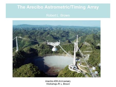 Arecibo 40th Anniversary Workshop--R. L. Brown The Arecibo Astrometric/Timing Array Robert L. Brown.