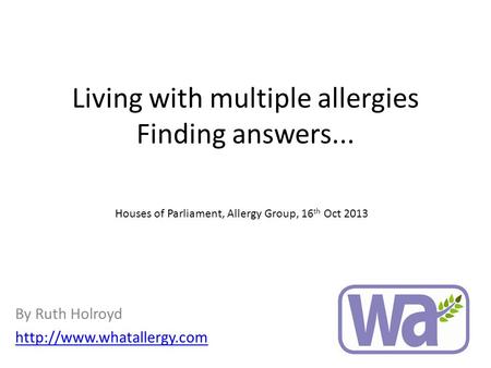 Living with multiple allergies Finding answers... By Ruth Holroyd  Houses of Parliament, Allergy Group, 16 th Oct 2013.