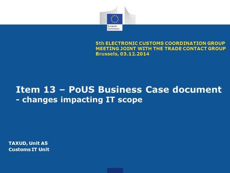 Item 13 – PoUS Business Case document - changes impacting IT scope 5th ELECTRONIC CUSTOMS COORDINATION GROUP MEETING JOINT WITH THE TRADE CONTACT GROUP.