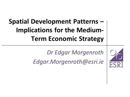 Dr Edgar Morgenroth Edgar.Morgenroth@esri.ie Spatial Development Patterns – Implications for the Medium-Term Economic Strategy Dr Edgar Morgenroth Edgar.Morgenroth@esri.ie.