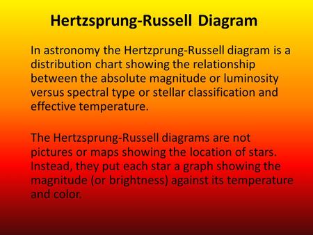 In astronomy the Hertzprung-Russell diagram is a distribution chart showing the relationship between the absolute magnitude or luminosity versus spectral.