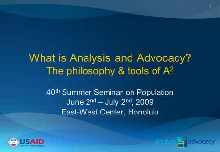 1 What is Analysis and Advocacy? The philosophy & tools of A 2 40 th Summer Seminar on Population June 2 nd – July 2 nd, 2009 East-West Center, Honolulu.