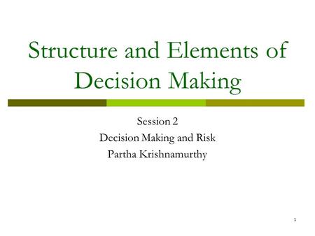 1 Structure and Elements of Decision Making Session 2 Decision Making and Risk Partha Krishnamurthy.