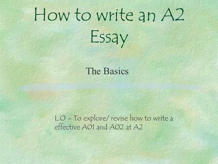 How to write an A2 Essay The Basics L.O – To explore/ revise how to write a effective A01 and A02 at A2.