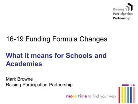 16-19 Funding Formula Changes What it means for Schools and Academies Mark Browne Raising Participation Partnership.