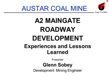 AUSTAR COAL MINE A2 MAINGATE ROADWAY DEVELOPMENT Experiences and Lessons Learned Presenter Glenn Sobey Development Mining Engineer Austar Coal Mine.
