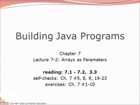 Copyright 2010 by Pearson Education Building Java Programs Chapter 7 Lecture 7-2: Arrays as Parameters reading: 7.1 - 7.2, 3.3 self-checks: Ch. 7 #5, 8,