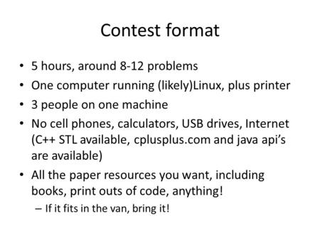 Contest format 5 hours, around 8-12 problems One computer running (likely)Linux, plus printer 3 people on one machine No cell phones, calculators, USB.