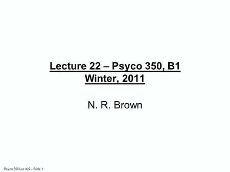 Psyco 350 Lec #22– Slide 1 Lecture 22 – Psyco 350, B1 Winter, 2011 N. R. Brown.