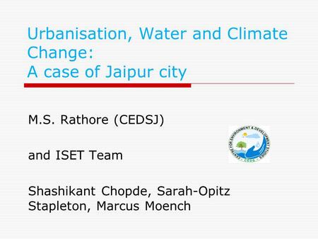 Urbanisation, Water and Climate Change: A case of Jaipur city M.S. Rathore (CEDSJ) and ISET Team Shashikant Chopde, Sarah-Opitz Stapleton, Marcus Moench.