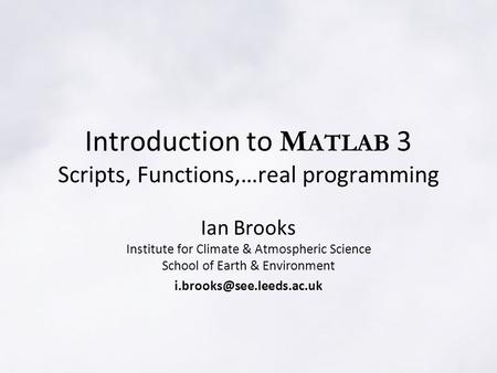 Introduction to M ATLAB 3 Scripts, Functions,…real programming Ian Brooks Institute for Climate & Atmospheric Science School of Earth & Environment