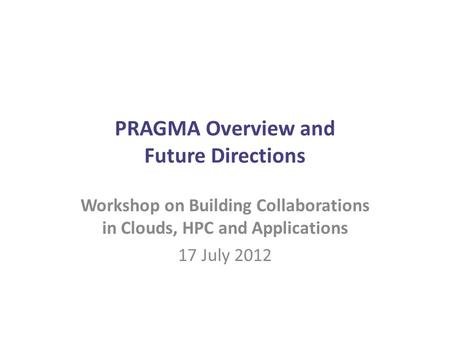PRAGMA Overview and Future Directions Workshop on Building Collaborations in Clouds, HPC and Applications 17 July 2012.