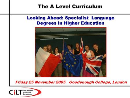 The A Level Curriculum Looking Ahead: Specialist Language Degrees in Higher Education Friday 25 November 2005 Goodenough College, London.