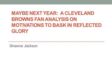 MAYBE NEXT YEAR: A CLEVELAND BROWNS FAN ANALYSIS ON MOTIVATIONS TO BASK IN REFLECTED GLORY Shawna Jackson.