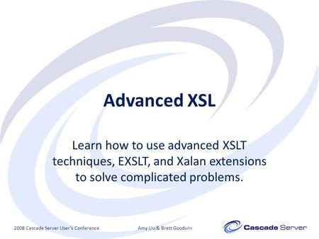 Advanced XSL Learn how to use advanced XSLT techniques, EXSLT, and Xalan extensions to solve complicated problems. 2008 Cascade Server User’s ConferenceAmy.