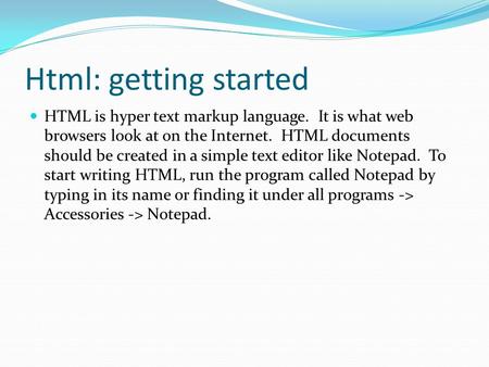 Html: getting started HTML is hyper text markup language. It is what web browsers look at on the Internet. HTML documents should be created in a simple.