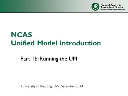 NCAS Unified Model Introduction Part 1b: Running the UM University of Reading, 3-5 December 2014.
