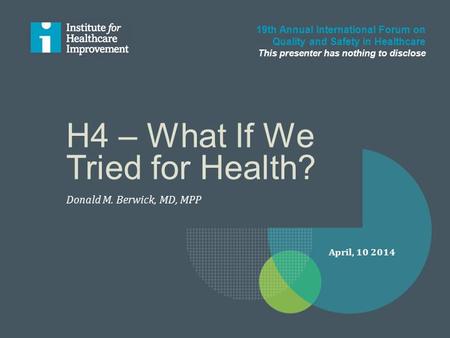 H4 – What If We Tried for Health? Donald M. Berwick, MD, MPP 19th Annual International Forum on Quality and Safety in Healthcare This presenter has nothing.