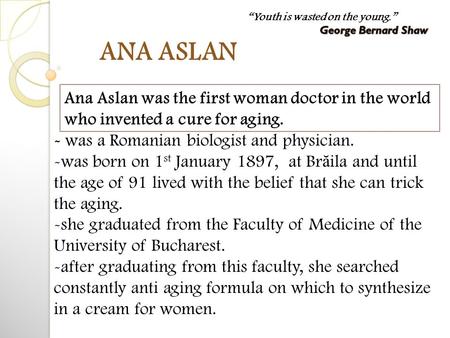 ANA ASLAN - was a Romanian biologist and physician. -was born on 1 st January 1897, at Br ă ila and until the age of 91 lived with the belief that she.