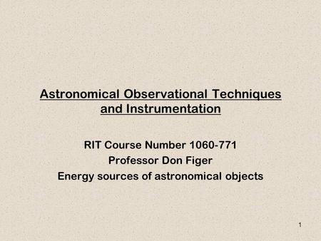 1 Astronomical Observational Techniques and Instrumentation RIT Course Number 1060-771 Professor Don Figer Energy sources of astronomical objects.