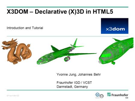 © Fraunhofer IGD Introduction and Tutorial X3DOM – Declarative (X)3D in HTML5 Yvonne Jung, Johannes Behr Fraunhofer IGD / VCST Darmstadt, Germany.