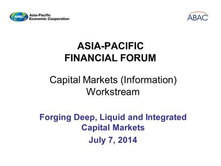 ASIA-PACIFIC FINANCIAL FORUM Capital Markets (Information) Workstream Forging Deep, Liquid and Integrated Capital Markets July 7, 2014.