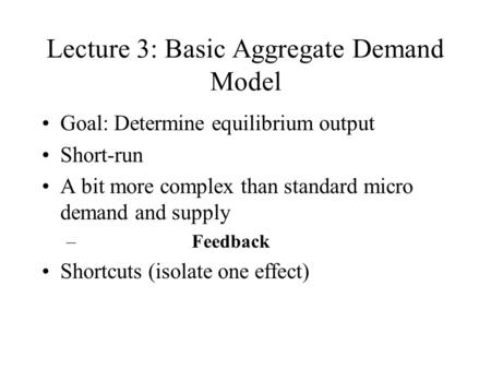Lecture 3: Basic Aggregate Demand Model Goal: Determine equilibrium output Short-run A bit more complex than standard micro demand and supply – Feedback.