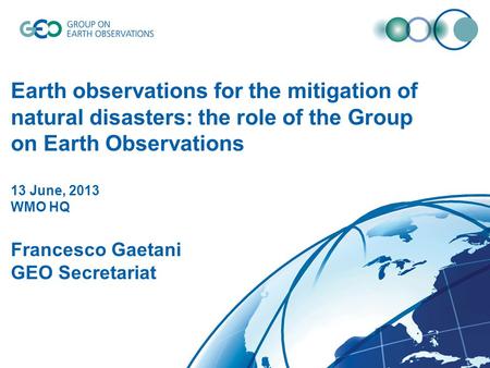 DRAFT Earth observations for the mitigation of natural disasters: the role of the Group on Earth Observations 13 June, 2013 WMO HQ Francesco Gaetani GEO.