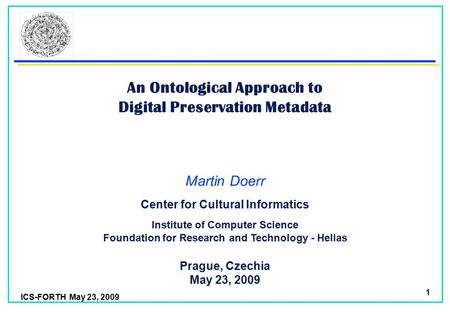 ICS-FORTH May 23, 2009 1 An Ontological Approach to Digital Preservation Metadata Martin Doerr Foundation for Research and Technology - Hellas Institute.