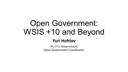 Open Government: WSIS +10 and Beyond Yuri Hohlov AL C7 e-Government Open Government Coordinator.