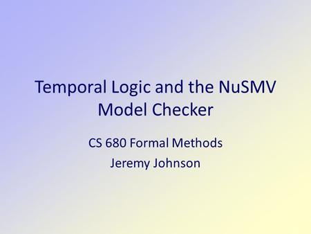 Temporal Logic and the NuSMV Model Checker CS 680 Formal Methods Jeremy Johnson.
