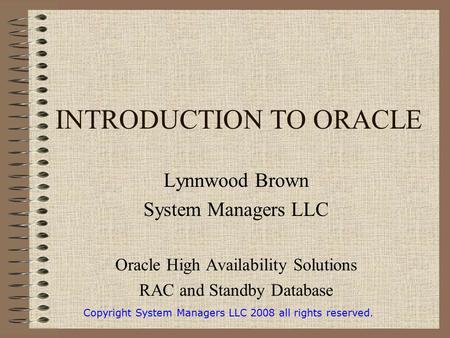 INTRODUCTION TO ORACLE Lynnwood Brown System Managers LLC Oracle High Availability Solutions RAC and Standby Database Copyright System Managers LLC 2008.