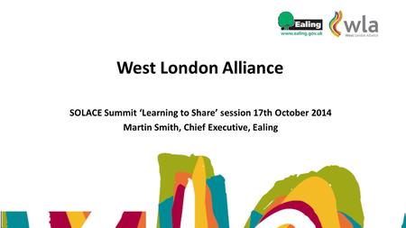 West London Alliance SOLACE Summit ‘Learning to Share’ session 17th October 2014 Martin Smith, Chief Executive, Ealing.
