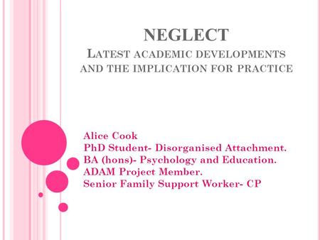 NEGLECT L ATEST ACADEMIC DEVELOPMENTS AND THE IMPLICATION FOR PRACTICE Alice Cook PhD Student- Disorganised Attachment. BA (hons)- Psychology and Education.