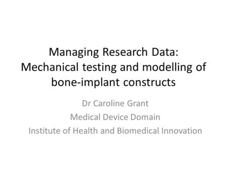 Managing Research Data: Mechanical testing and modelling of bone-implant constructs Dr Caroline Grant Medical Device Domain Institute of Health and Biomedical.