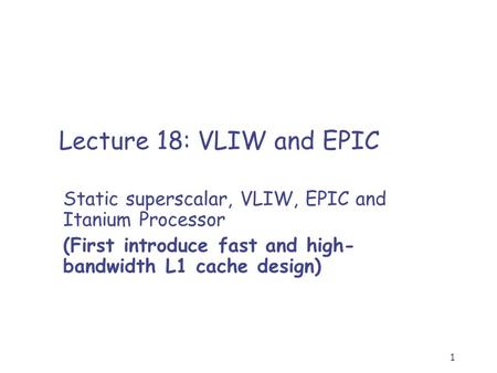 1 Lecture 18: VLIW and EPIC Static superscalar, VLIW, EPIC and Itanium Processor (First introduce fast and high- bandwidth L1 cache design)