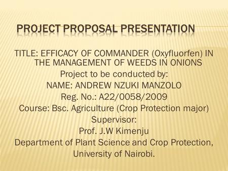 TITLE: EFFICACY OF COMMANDER (Oxyfluorfen) IN THE MANAGEMENT OF WEEDS IN ONIONS Project to be conducted by: NAME: ANDREW NZUKI MANZOLO Reg. No.: A22/0058/2009.