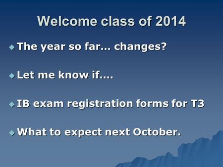 Welcome class of 2014  The year so far… changes?  Let me know if….  IB exam registration forms for T3  What to expect next October.