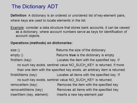 The Dictionary ADT Definition A dictionary is an ordered or unordered list of key-element pairs, where keys are used to locate elements in the list. Example: