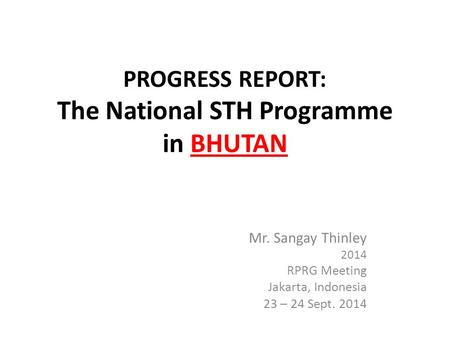 PROGRESS REPORT: The National STH Programme in BHUTAN Mr. Sangay Thinley 2014 RPRG Meeting Jakarta, Indonesia 23 – 24 Sept. 2014.