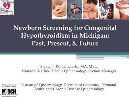 Newborn Screening for Congenital Hypothyroidism in Michigan: Past, Present, & Future Steven J. Korzeniewski, MA, MSc, Maternal & Child Health Epidemiology.