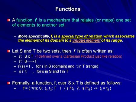 Functions A function, f, is a mechanism that relates (or maps) one set of elements to another set. –More specifically, f, is a special type of relation.