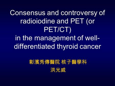 Consensus and controversy of radioiodine and PET (or PET/CT) in the management of well- differentiated thyroid cancer 彰濱秀傳醫院 核子醫學科 洪光威.