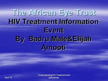 April 15 Understanding HIV Treatment and adherence. The African Eye Trust HIV Treatment Information Event By Badru Male&Elijah Amooti.
