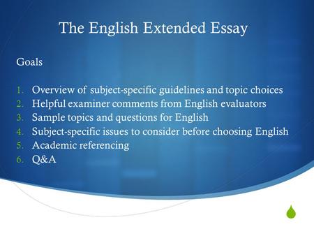  The English Extended Essay Goals 1. Overview of subject-specific guidelines and topic choices 2. Helpful examiner comments from English evaluators 3.