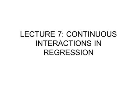 LECTURE 7: CONTINUOUS INTERACTIONS IN REGRESSION.