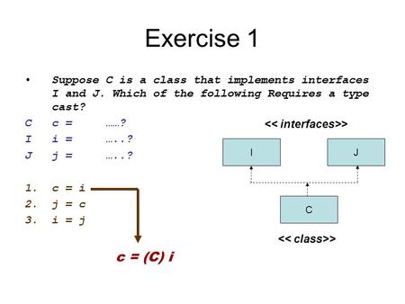 Exercise 1 Suppose C is a class that implements interfaces I and J. Which of the following Requires a type cast? C	c	=	……? I	i	=	…..? J j	=	…..? c	=