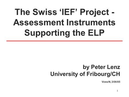 1 The Swiss ‘IEF’ Project - Assessment Instruments Supporting the ELP by Peter Lenz University of Fribourg/CH Voss/N, 3/06/05.