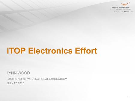 1 iTOP Electronics Effort LYNN WOOD PACIFIC NORTHWEST NATIONAL LABORATORY JULY 17, 2013.