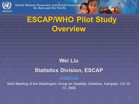 1 ESCAP/WHO Pilot Study Overview Wei Liu Statistics Division, ESCAP Sixth Meeting of the Washington Group on Disability Statistics, Kampala,